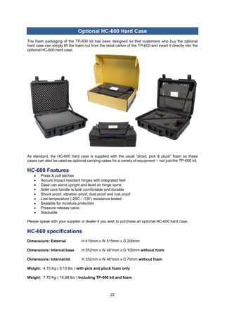 22 
Optional HC-600 Hard Case 
The foam packaging of the TP-600 kit has been designed so that customers who buy the optional hard case can simply lift the foam out from the retail carton of the TP-600 and insert it directly into the optional HC-600 hard case. 
As standard, the HC-600 hard case is supplied with the usual “diced, pick & pluck” foam so these cases can also be used as optional carrying cases for a variety of equipment – not just the TP-600 kit. 
HC-600 Features 
 Press & pull latches 
 Secure impact resistant hinges with integrated feet 
 Case can stand upright and level on hinge spine 
 Solid core handle is both comfortable and durable 
 Shock proof, vibration proof, dust proof and rust proof 
 Low temperature (-25C / -13F) resistance tested 
 Sealable for moisture protection 
 Pressure release valve 
 Stackable 
Please speak with your supplier or dealer if you wish to purchase an optional HC-600 hard case. 
HC-600 specifications 
Dimensions: External H 410mm x W 515mm x D 200mm 
Dimensions: Internal base H 352mm x W 481mm x D 100mm without foam 
Dimensions: Internal lid H 352mm x W 481mm x D 70mm without foam 
Weight: 4.15 Kg ( 9.15 lbs ) with pick and pluck foam only 
Weight: 7.70 Kg ( 16.98 lbs ) Including TP-600 kit and foam 
 