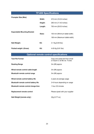 23 
TP-600 Specifications 
Prompter Size (Max) 
Width: 415 mm (16.34 inches) 
Height: 290 mm (11.42 inches) 
Length: 750 mm (29.53 inches) 
Expandable Mounting Bracket 
Sizes: 105 mm (Minimum tablet width) 
198 mm (Maximum tablet width) 
Nett Weight: Kit: 3.1 Kg (6.84 lbs) 
Packed weight: (Gross) Kit: 4.45 Kg (9.81 lbs) 
Optional remote control specifications 
Text File Format Copy and paste text from email 
or import a .txt file via iTunes 
Reading Range 3m (9ft) approx 
Wired remote control cable length 3m (9ft) approx 
Bluetooth remote control range 3m (9ft) approx 
Wired remote control battery life 2 years at average usage 
Bluetooth remote control battery life 3~6 hours depending on usage 
Bluetooth remote control charge time 1 hour 30 minutes 
Replacement remote control Please speak with your supplier 
Nett Weight [remote only] : 22g (0.77 oz) 
 