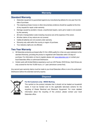 4 
Warranty 
Standard Warranty 
 Datavideo equipment is guaranteed against any manufacturing defects for one year from the date of purchase. 
 The original purchase invoice or other documentary evidence should be supplied at the time of any request for repair under warranty. 
 Damage caused by accident, misuse, unauthorized repairs, sand, grit or water is not covered by this warranty. 
 All mail or transportation costs including insurance are at the expense of the owner. 
 All other claims of any nature are not covered. 
 Cables & batteries are not covered under warranty. 
 Warranty only valid within the country or region of purchase. 
 Your statutory rights are not affected. 
Two Year Warranty 
 All Datavideo products purchased after 01-Oct.-2008 qualify for a free one year extension to the standard Warranty, providing the product is registered with Datavideo within 30 days of purchase. For information on how to register please visit www.datavideo.com or contact your local Datavideo office or authorized Distributors 
 Certain parts with limited lifetime expectancy such as LCD Panels, DVD Drives, Hard Drives are only covered for the first 10,000 hours, or 1 year (whichever comes first). 
Any second year warranty claims must be made to your local Datavideo office or one of its authorized Distributors before the extended warranty expires. 
Disposal 
For EU Customers only - WEEE Marking 
This symbol on the product indicates that it should not be treated as household waste. It must be handed over to the applicable take-back scheme for the recycling of Waste Electrical and Electronic Equipment. For more detailed information about the recycling of this product, please contact your local Datavideo office. 
 