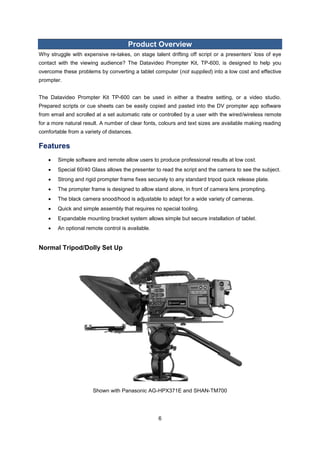 6 
Product Overview 
Why struggle with expensive re-takes, on stage talent drifting off script or a presenters’ loss of eye contact with the viewing audience? The Datavideo Prompter Kit, TP-600, is designed to help you overcome these problems by converting a tablet computer (not supplied) into a low cost and effective prompter. 
The Datavideo Prompter Kit TP-600 can be used in either a theatre setting, or a video studio. Prepared scripts or cue sheets can be easily copied and pasted into the DV prompter app software from email and scrolled at a set automatic rate or controlled by a user with the wired/wireless remote for a more natural result. A number of clear fonts, colours and text sizes are available making reading comfortable from a variety of distances. 
Features 
 Simple software and remote allow users to produce professional results at low cost. 
 Special 60/40 Glass allows the presenter to read the script and the camera to see the subject. 
 Strong and rigid prompter frame fixes securely to any standard tripod quick release plate. 
 The prompter frame is designed to allow stand alone, in front of camera lens prompting. 
 The black camera snood/hood is adjustable to adapt for a wide variety of cameras. 
 Quick and simple assembly that requires no special tooling. 
 Expandable mounting bracket system allows simple but secure installation of tablet. 
 An optional remote control is available. 
Normal Tripod/Dolly Set Up 
Shown with Panasonic AG-HPX371E and SHAN-TM700 
 
