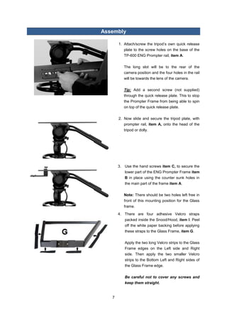 7 
Assembly 
1. Attach/screw the tripod’s own quick release plate to the screw holes on the base of the TP-600 ENG Prompter rail, item A. 
The long slot will be to the rear of the camera position and the four holes in the rail will be towards the lens of the camera. 
Tip: Add a second screw (not supplied) through the quick release plate. This to stop the Prompter Frame from being able to spin on top of the quick release plate. 
2. Now slide and secure the tripod plate, with prompter rail, item A, onto the head of the tripod or dolly. 
3. Use the hand screws item C, to secure the lower part of the ENG Prompter Frame item B in place using the counter sunk holes in the main part of the frame item A. 
Note: There should be two holes left free in front of this mounting position for the Glass frame. 
4. There are four adhesive Velcro straps packed inside the Snood/Hood, item I. Peel off the white paper backing before applying these straps to the Glass Frame, item G. 
Apply the two long Velcro strips to the Glass Frame edges on the Left side and Right side. Then apply the two smaller Velcro strips to the Bottom Left and Right sides of the Glass Frame edge. 
Be careful not to cover any screws and keep them straight. 
 