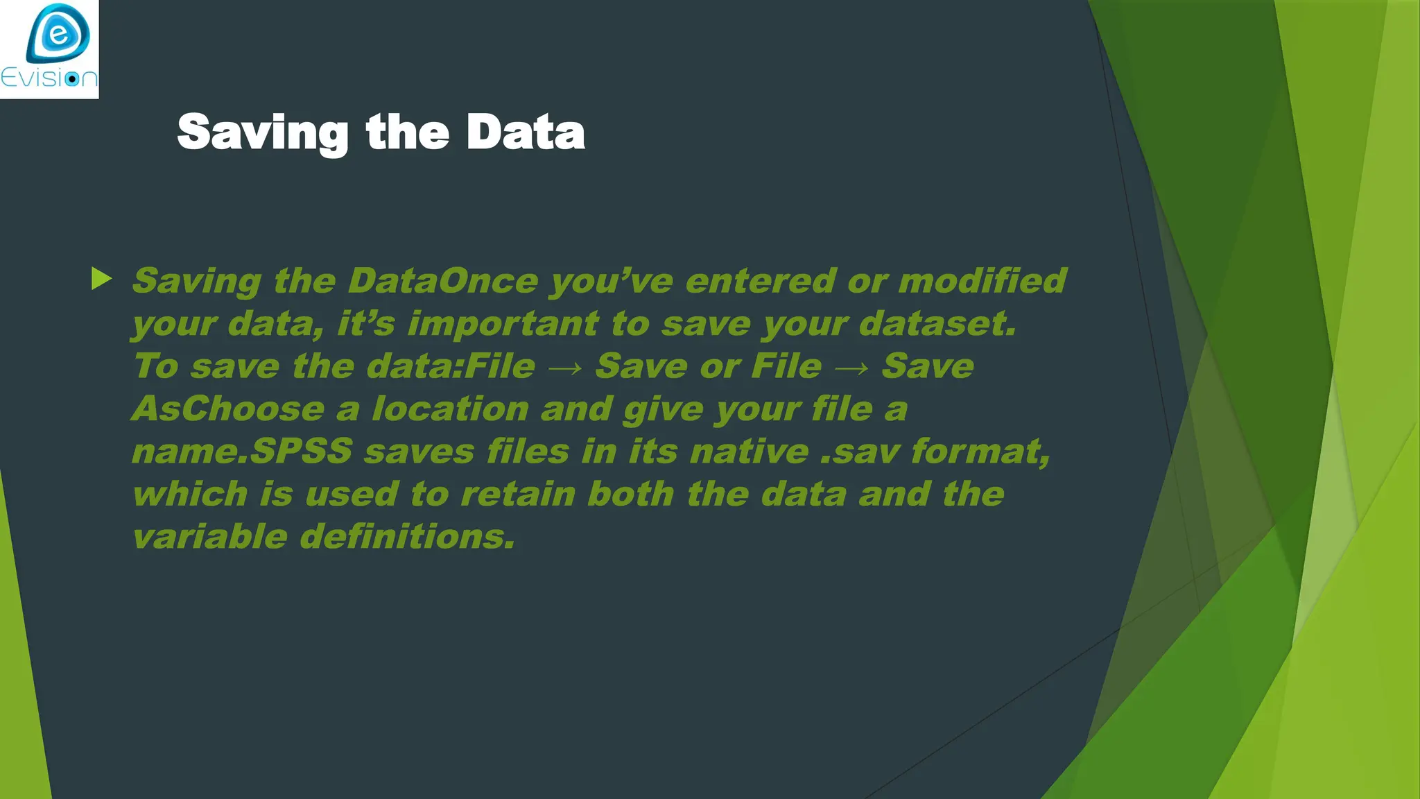 Saving the Data  Saving the DataOnce you’ve entered or modified your data, it’s important to save your dataset. To save the data:File → Save or File → Save AsChoose a location and give your file a name.SPSS saves files in its native .sav format, which is used to retain both the data and the variable definitions. 