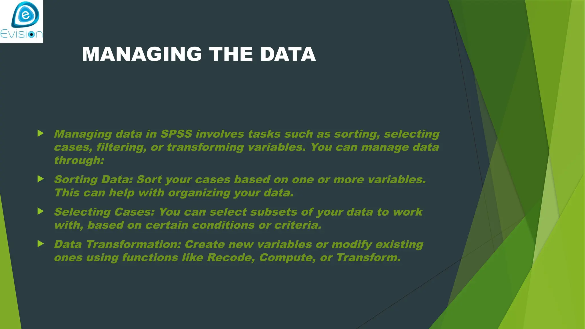 MANAGING THE DATA  Managing data in SPSS involves tasks such as sorting, selecting cases, filtering, or transforming variables. You can manage data through:  Sorting Data: Sort your cases based on one or more variables. This can help with organizing your data.  Selecting Cases: You can select subsets of your data to work with, based on certain conditions or criteria.  Data Transformation: Create new variables or modify existing ones using functions like Recode, Compute, or Transform. 