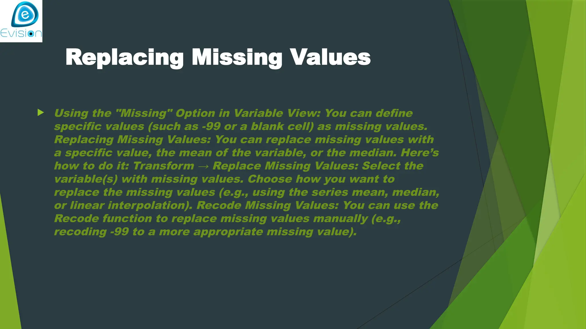 Replacing Missing Values  Using the "Missing" Option in Variable View: You can define specific values (such as -99 or a blank cell) as missing values. Replacing Missing Values: You can replace missing values with a specific value, the mean of the variable, or the median. Here’s how to do it: Transform → Replace Missing Values: Select the variable(s) with missing values. Choose how you want to replace the missing values (e.g., using the series mean, median, or linear interpolation). Recode Missing Values: You can use the Recode function to replace missing values manually (e.g., recoding -99 to a more appropriate missing value). 