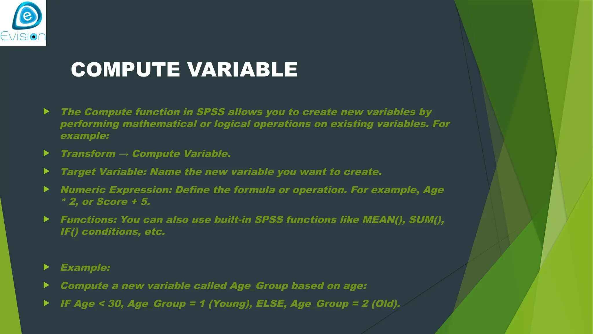 COMPUTE VARIABLE  The Compute function in SPSS allows you to create new variables by performing mathematical or logical operations on existing variables. For example:  Transform → Compute Variable.  Target Variable: Name the new variable you want to create.  Numeric Expression: Define the formula or operation. For example, Age * 2, or Score + 5.  Functions: You can also use built-in SPSS functions like MEAN(), SUM(), IF() conditions, etc.  Example:  Compute a new variable called Age_Group based on age:  IF Age < 30, Age_Group = 1 (Young), ELSE, Age_Group = 2 (Old). 