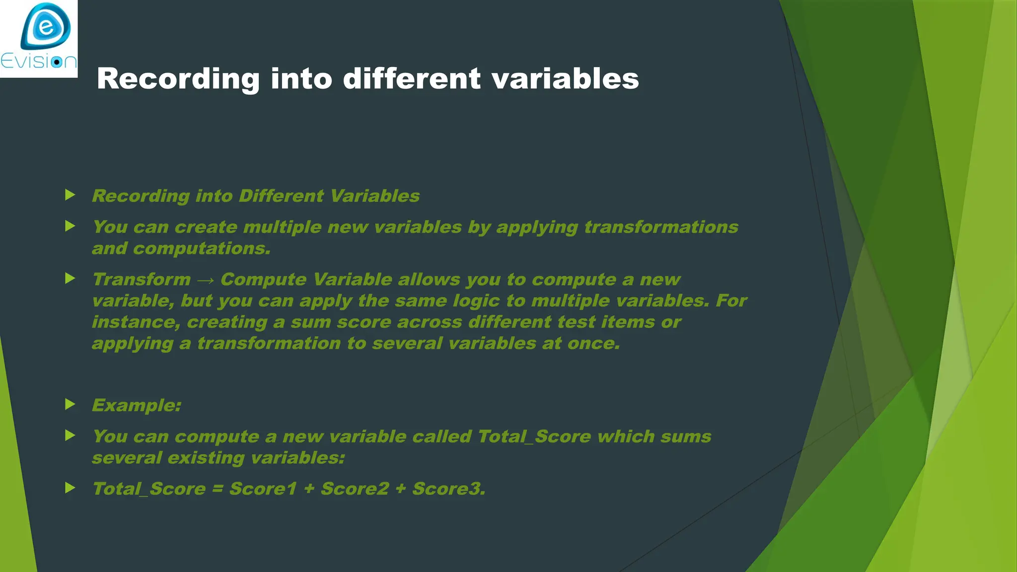 Recording into different variables  Recording into Different Variables  You can create multiple new variables by applying transformations and computations.  Transform → Compute Variable allows you to compute a new variable, but you can apply the same logic to multiple variables. For instance, creating a sum score across different test items or applying a transformation to several variables at once.  Example:  You can compute a new variable called Total_Score which sums several existing variables:  Total_Score = Score1 + Score2 + Score3. 