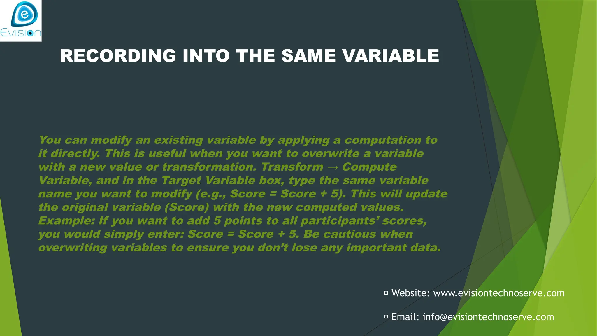 RECORDING INTO THE SAME VARIABLE You can modify an existing variable by applying a computation to it directly. This is useful when you want to overwrite a variable with a new value or transformation. Transform → Compute Variable, and in the Target Variable box, type the same variable name you want to modify (e.g., Score = Score + 5). This will update the original variable (Score) with the new computed values. Example: If you want to add 5 points to all participants’ scores, you would simply enter: Score = Score + 5. Be cautious when overwriting variables to ensure you don’t lose any important data. 🌐 Website: www.evisiontechnoserve.com 📩 Email: info@evisiontechnoserve.com 