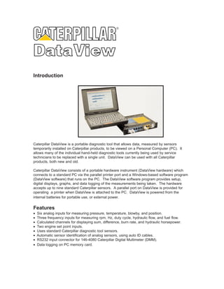 ®




Introduction




Caterpillar DataView is a portable diagnostic tool that allows data, measured by sensors
temporarily installed on Caterpillar products, to be viewed on a Personal Computer (PC). It
allows many of the individual hand-held diagnostic tools currently being used by service
technicians to be replaced with a single unit. DataView can be used with all Caterpillar
products, both new and old.

Caterpillar DataView consists of a portable hardware instrument (DataView hardware) which
connects to a standard PC via the parallel printer port and a Windows-based software program
(DataView software) that runs on the PC. The DataView software program provides setup,
digital displays, graphs, and data logging of the measurements being taken. The hardware
accepts up to nine standard Caterpillar sensors. A parallel port on DataView is provided for
operating a printer when DataView is attached to the PC. DataView is powered from the
internal batteries for portable use, or external power.


Features
•   Six analog inputs for measuring pressure, temperature, blowby, and position.
•   Three frequency inputs for measuring rpm, Hz, duty cycle, hydraulic flow, and fuel flow.
•   Calculated channels for displaying sum, difference, burn rate, and hydraulic horsepower.
•   Two engine set point inputs.
•   Uses standard Caterpillar diagnostic tool sensors.
•   Automatic sensor identification of analog sensors, using auto ID cables.
•   RS232 input connector for 146-4080 Caterpillar Digital Multimeter (DMM).
•   Data logging on PC memory card.
 