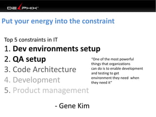 Put your energy into the constraint
Top 5 constraints in IT
1. Dev environments setup
2. QA setup
3. Code Architecture
4. Development
5. Product management
- Gene Kim
“One of the most powerful
things that organizations
can do is to enable development
and testing to get
environment they need when
they need it“
 