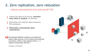 17
2. Zero replication, zero relocation
…reduces development time and overall TCO
The Denodo Platform enables us to build and
deliver data services, to our internal and external
consumers, within a day instead of the 1 – 2
weeks it would take with ETL.”
– Manager, DrillingInfo
Leaves the data at its source; extracts
only what is needed, on demand.
Diminishes the need for effort-intensive
ETL processes.
Eliminates unnecessary data
redundancy.
 