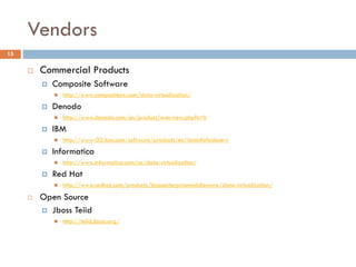 Vendors
15
 Commercial Products
 Composite Software
 http://www.compositesw.com/data-virtualization/
 Denodo
 http://www.denodo.com/en/product/overview.php?n=h
 IBM
 http://www-03.ibm.com/software/products/en/ibminfofedeserv
 Informatica
 http://www.informatica.com/us/data-virtualization/
 Red Hat
 http://www.redhat.com/products/jbossenterprisemiddleware/data-virtualization/
 Open Source
 Jboss Teiid
 http://teiid.jboss.org/
 