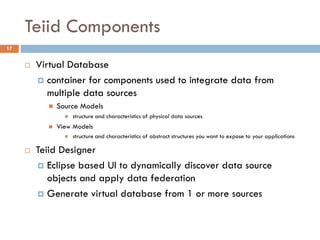 Teiid Components
17
 Virtual Database
 container for components used to integrate data from
multiple data sources
 Source Models
 structure and characteristics of physical data sources
 View Models
 structure and characteristics of abstract structures you want to expose to your applications
 Teiid Designer
 Eclipse based UI to dynamically discover data source
objects and apply data federation
 Generate virtual database from 1 or more sources
 