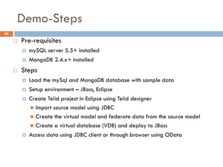 Demo-Steps
24
 Pre-requisites
 mySQL server 5.5+ installed
 MongoDB 2.4.x+ installed
 Steps
 Load the mySql and MongoDB database with sample data
 Setup environment – JBoss, Eclipse
 Create Teiid project in Eclipse using Teiid designer
 Import source model using JDBC
 Create the virtual model and federate data from the source model
 Create a virtual database (VDB) and deploy to JBoss
 Access data using JDBC client or through browser using OData
 