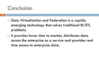 Conclusion
33
 Data Virtualization and Federation is a rapidly
emerging technology that solves traditional BI/ETL
problems.
 It provides lower time to market, distributes data
across the enterprise as a service and provides real
time access to enterprise data.
 