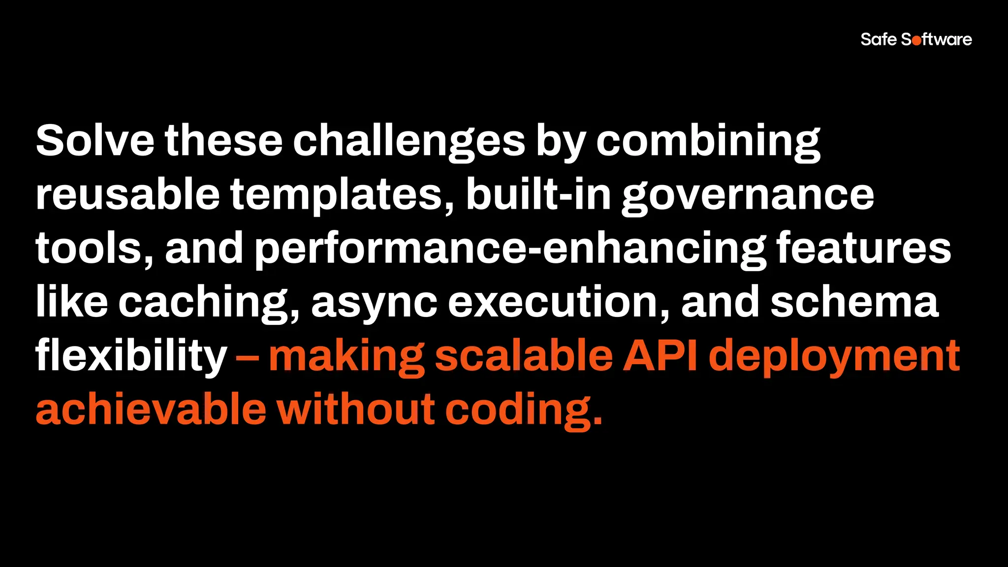 Solve these challenges by combining
reusable templates, built-in governance
tools, and performance-enhancing features
like caching, async execution, and schema
ﬂexibility – making scalable API deployment
achievable without coding.
 