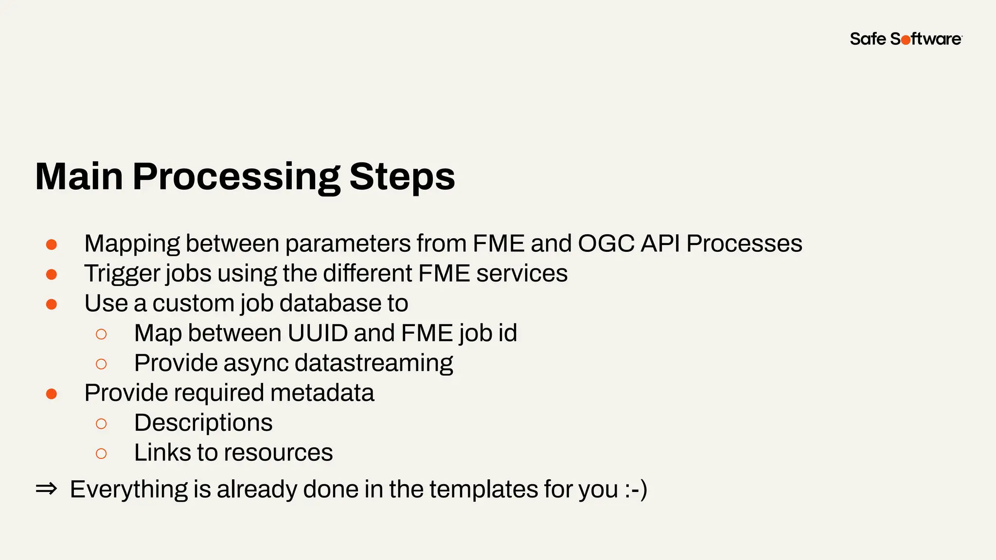 Main Processing Steps
● Mapping between parameters from FME and OGC API Processes
● Trigger jobs using the different FME services
● Use a custom job database to
○ Map between UUID and FME job id
○ Provide async datastreaming
● Provide required metadata
○ Descriptions
○ Links to resources
⇒ Everything is already done in the templates for you :-)
 