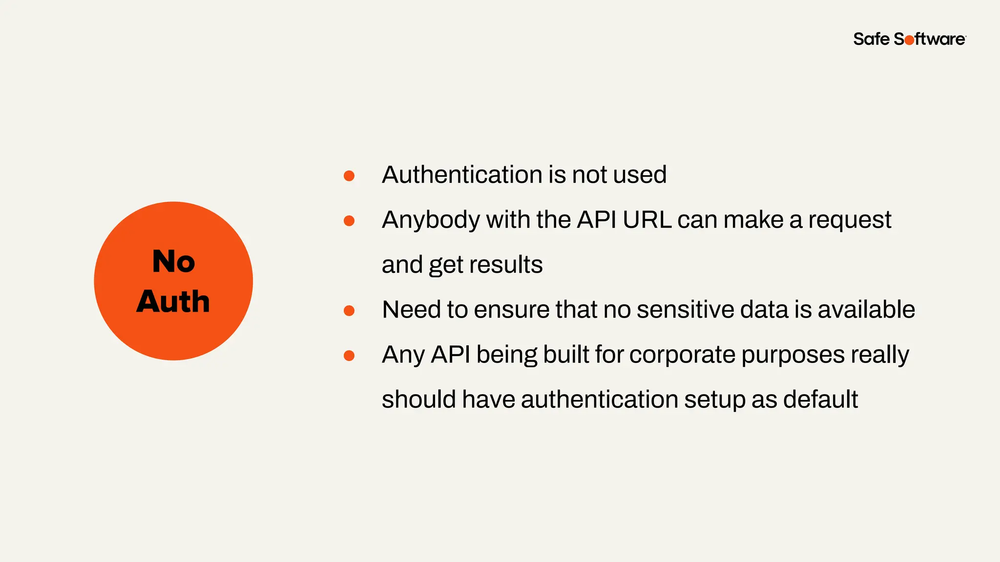 Slide Title
No
Auth
● Authentication is not used
● Anybody with the API URL can make a request
and get results
● Need to ensure that no sensitive data is available
● Any API being built for corporate purposes really
should have authentication setup as default
 