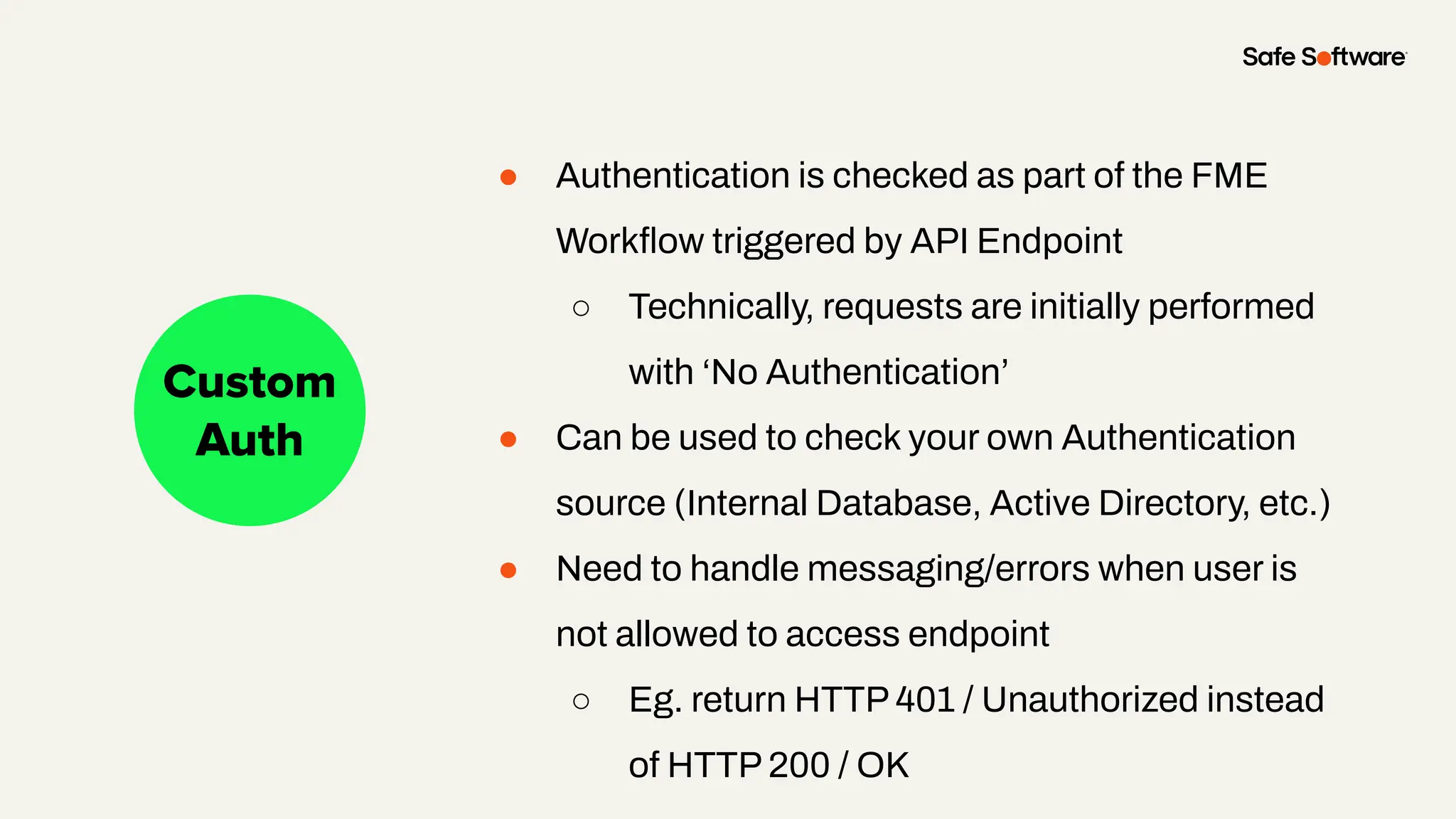 Slide Title
No Auth
Custom
Auth
● Authentication is checked as part of the FME
Workﬂow triggered by API Endpoint
○ Technically, requests are initially performed
with ‘No Authentication’
● Can be used to check your own Authentication
source (Internal Database, Active Directory, etc.)
● Need to handle messaging/errors when user is
not allowed to access endpoint
○ Eg. return HTTP 401 / Unauthorized instead
of HTTP 200 / OK
 