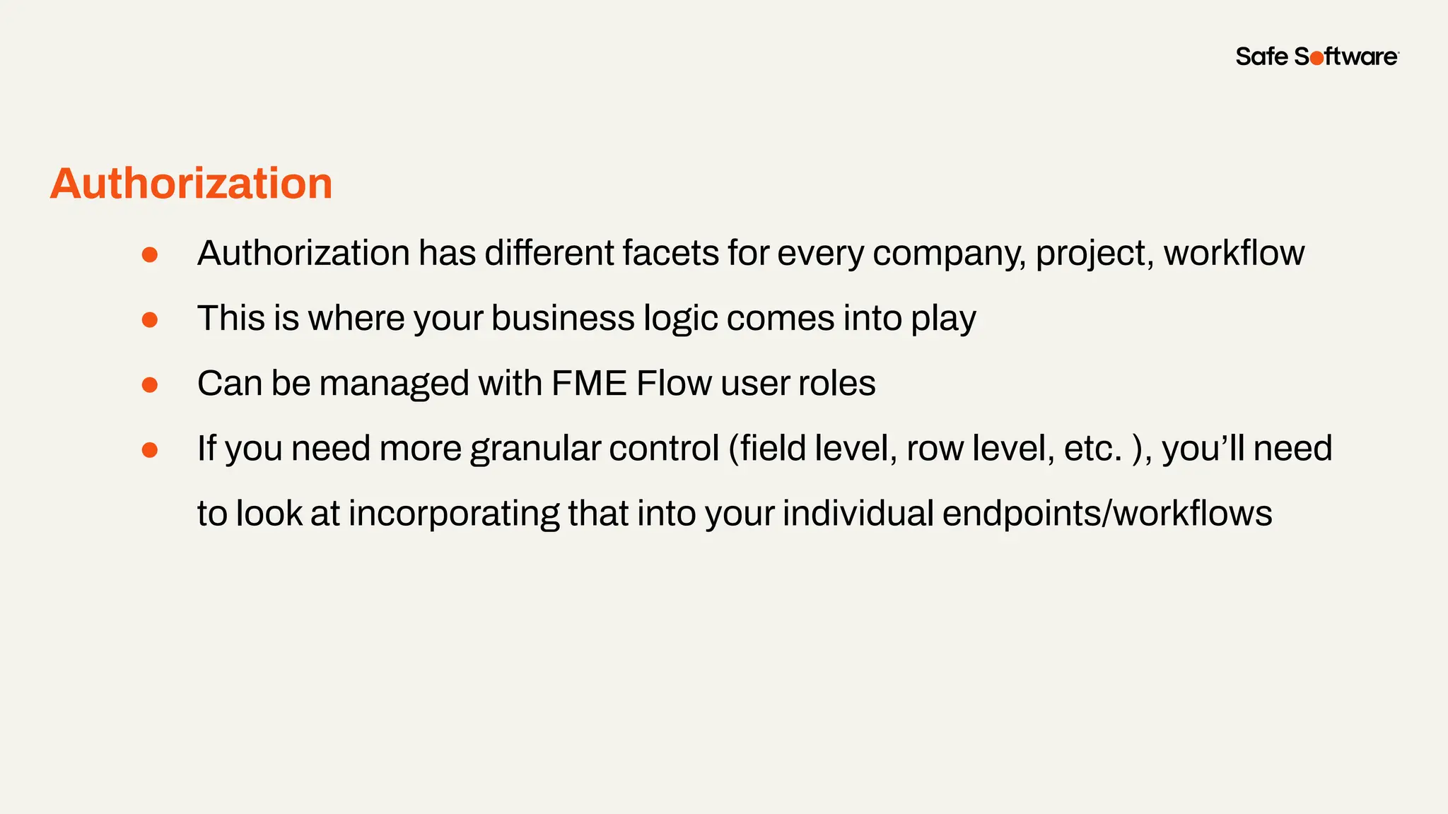 Authorization
● Authorization has different facets for every company, project, workﬂow
● This is where your business logic comes into play
● Can be managed with FME Flow user roles
● If you need more granular control (ﬁeld level, row level, etc. ), you’ll need
to look at incorporating that into your individual endpoints/workﬂows
 