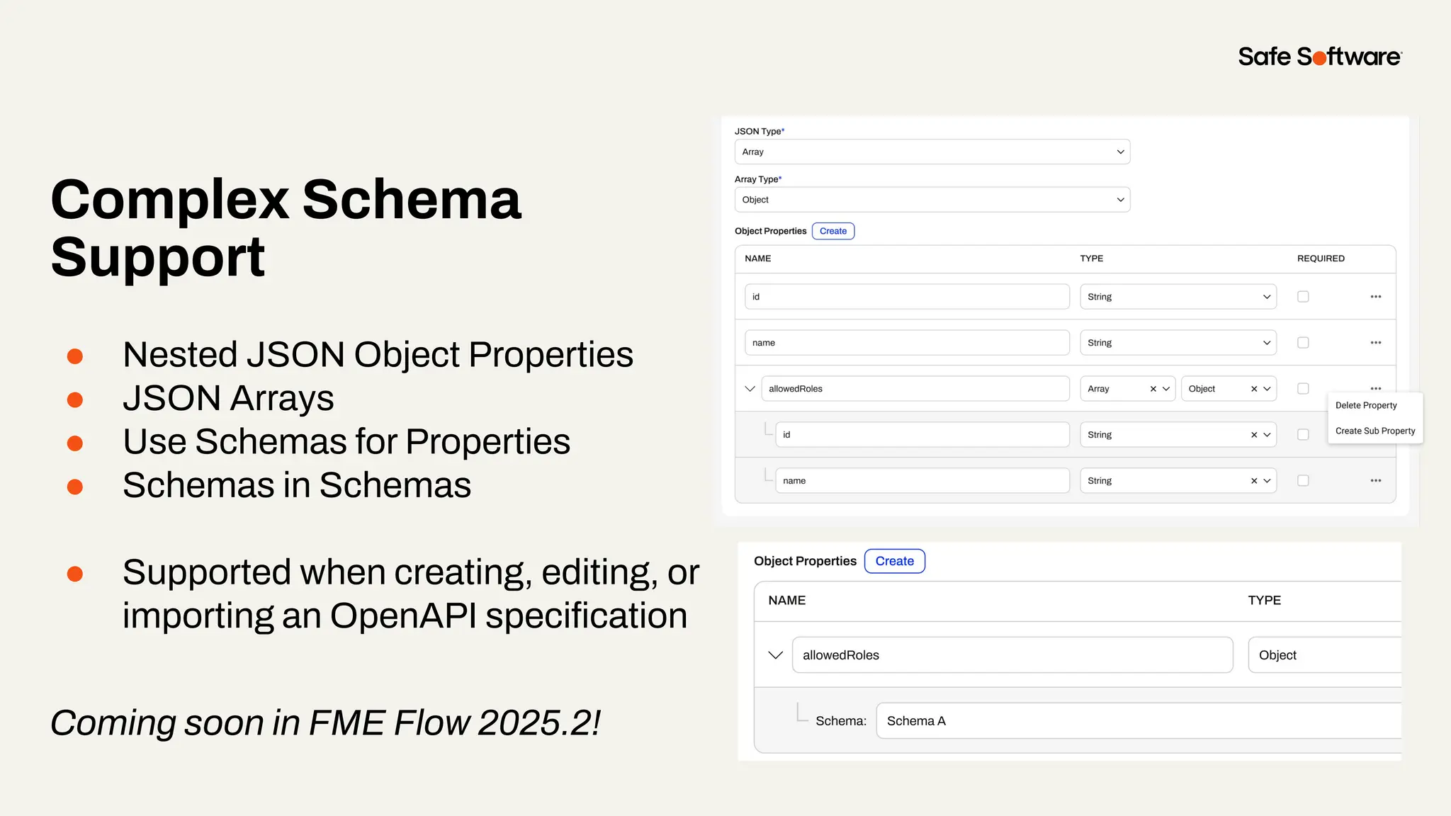 Complex Schema
Support
● Nested JSON Object Properties
● JSON Arrays
● Use Schemas for Properties
● Schemas in Schemas
● Supported when creating, editing, or
importing an OpenAPI speciﬁcation
Coming soon in FME Flow 2025.2!
 