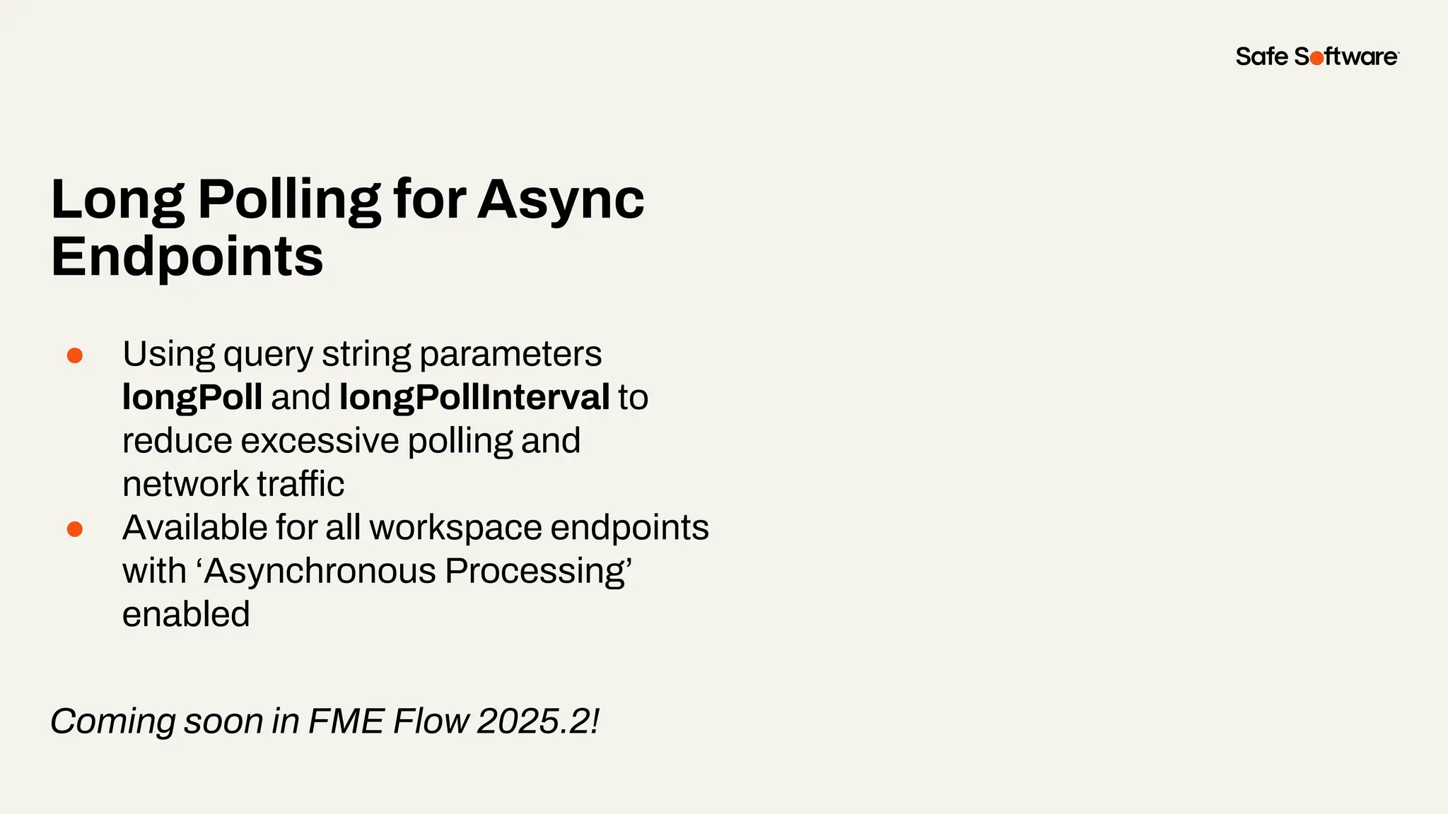 Long Polling for Async
Endpoints
● Using query string parameters
longPoll and longPollInterval to
reduce excessive polling and
network traffic
● Available for all workspace endpoints
with ‘Asynchronous Processing’
enabled
Coming soon in FME Flow 2025.2!
 