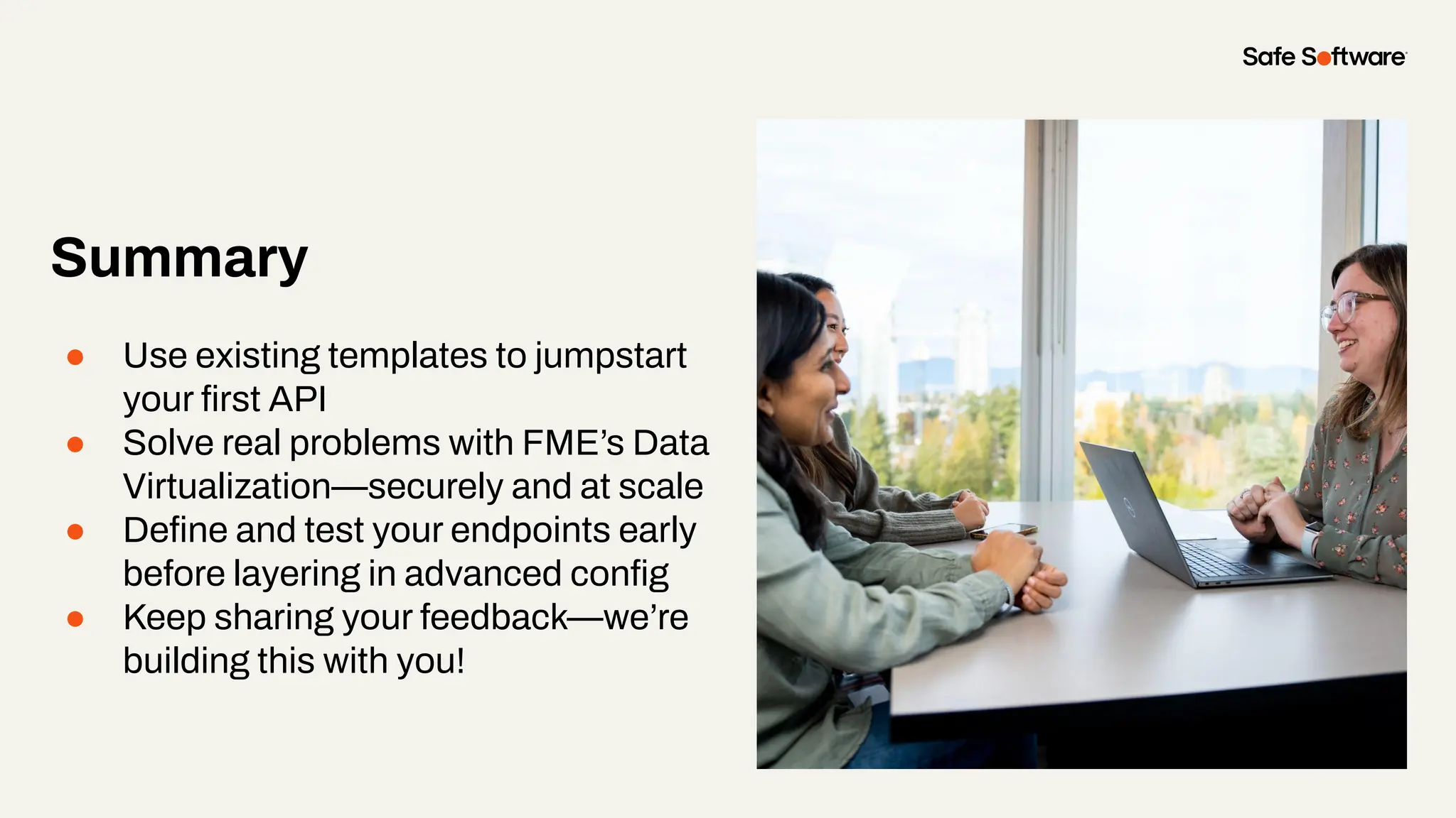 Summary
● Use existing templates to jumpstart
your ﬁrst API
● Solve real problems with FME’s Data
Virtualization—securely and at scale
● Deﬁne and test your endpoints early
before layering in advanced conﬁg
● Keep sharing your feedback—we’re
building this with you!
 