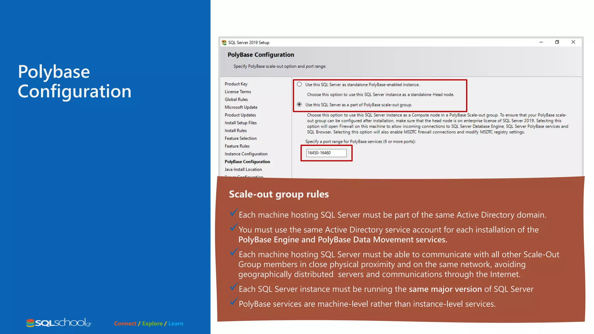 Connect / Explore / Learn Polybase Configuration Scale-out group rules Each machine hosting SQL Server must be part of the same Active Directory domain. You must use the same Active Directory service account for each installation of the PolyBase Engine and PolyBase Data Movement services. Each machine hosting SQL Server must be able to communicate with all other Scale-Out Group members in close physical proximity and on the same network, avoiding geographically distributed servers and communications through the Internet. Each SQL Server instance must be running the same major version of SQL Server PolyBase services are machine-level rather than instance-level services. 