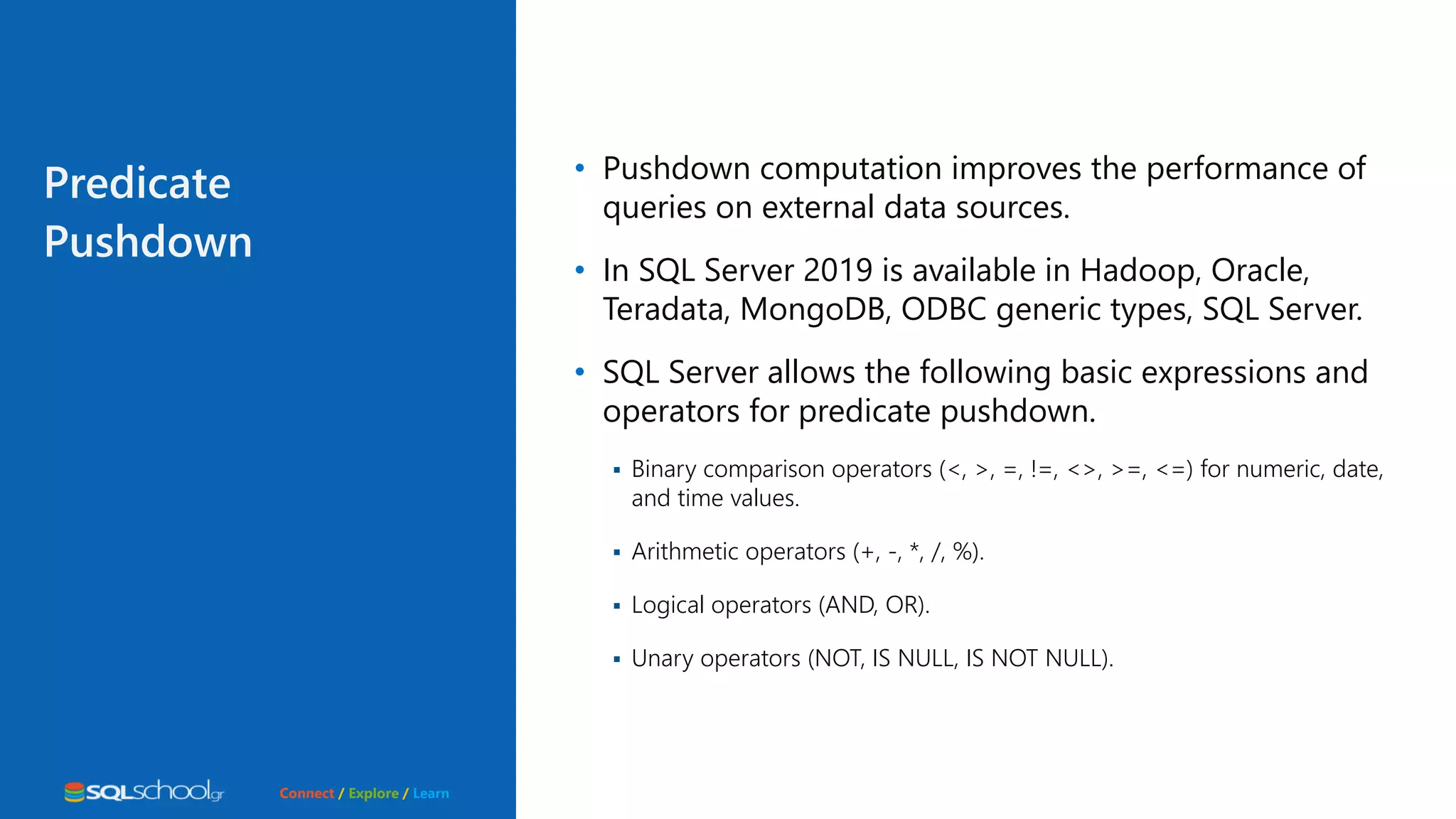 Connect / Explore / Learn Predicate Pushdown • Pushdown computation improves the performance of queries on external data sources. • In SQL Server 2019 is available in Hadoop, Oracle, Teradata, MongoDB, ODBC generic types, SQL Server. • SQL Server allows the following basic expressions and operators for predicate pushdown.  Binary comparison operators (<, >, =, !=, <>, >=, <=) for numeric, date, and time values.  Arithmetic operators (+, -, *, /, %).  Logical operators (AND, OR).  Unary operators (NOT, IS NULL, IS NOT NULL). 