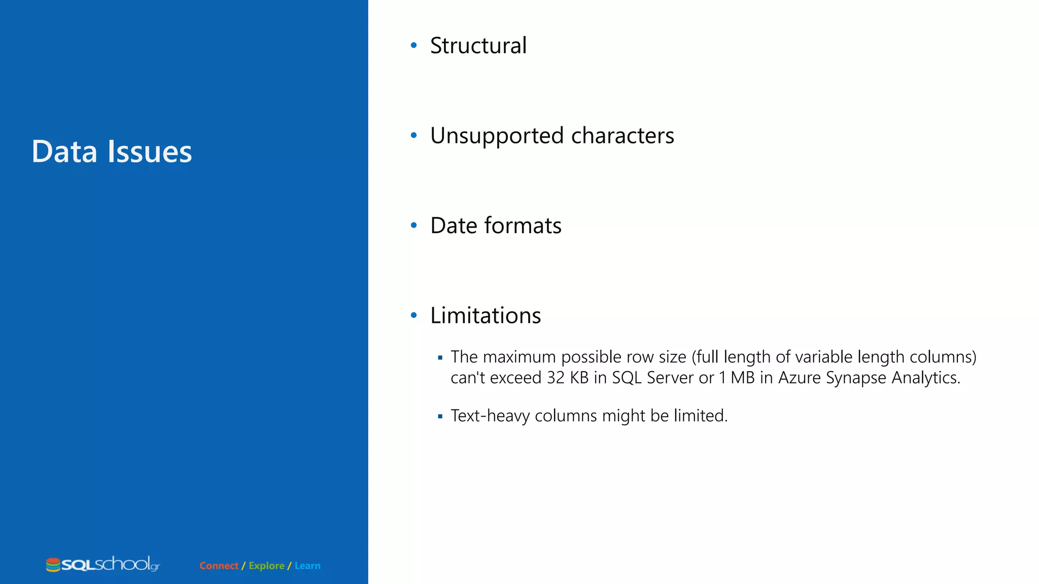 Connect / Explore / Learn Data Issues • Structural • Unsupported characters • Date formats • Limitations  The maximum possible row size (full length of variable length columns) can't exceed 32 KB in SQL Server or 1 MB in Azure Synapse Analytics.  Text-heavy columns might be limited. 