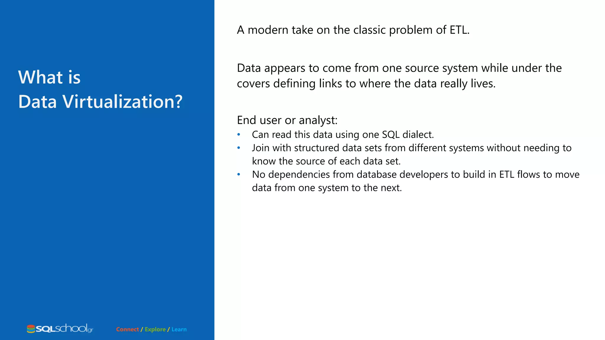 Connect / Explore / Learn A modern take on the classic problem of ETL. Data appears to come from one source system while under the covers defining links to where the data really lives. End user or analyst: • Can read this data using one SQL dialect. • Join with structured data sets from different systems without needing to know the source of each data set. • No dependencies from database developers to build in ETL flows to move data from one system to the next. What is Data Virtualization? 