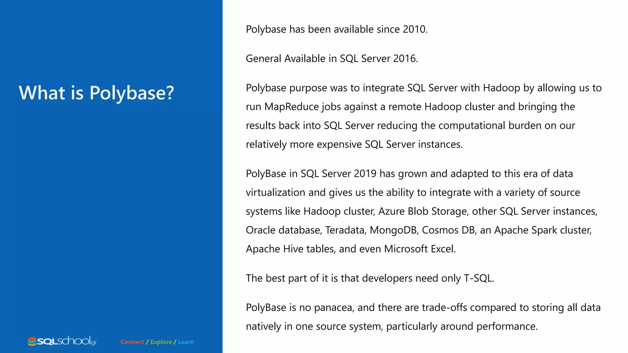 Connect / Explore / Learn Polybase has been available since 2010. General Available in SQL Server 2016. Polybase purpose was to integrate SQL Server with Hadoop by allowing us to run MapReduce jobs against a remote Hadoop cluster and bringing the results back into SQL Server reducing the computational burden on our relatively more expensive SQL Server instances. PolyBase in SQL Server 2019 has grown and adapted to this era of data virtualization and gives us the ability to integrate with a variety of source systems like Hadoop cluster, Azure Blob Storage, other SQL Server instances, Oracle database, Teradata, MongoDB, Cosmos DB, an Apache Spark cluster, Apache Hive tables, and even Microsoft Excel. The best part of it is that developers need only T-SQL. PolyBase is no panacea, and there are trade-offs compared to storing all data natively in one source system, particularly around performance. What is Polybase? 