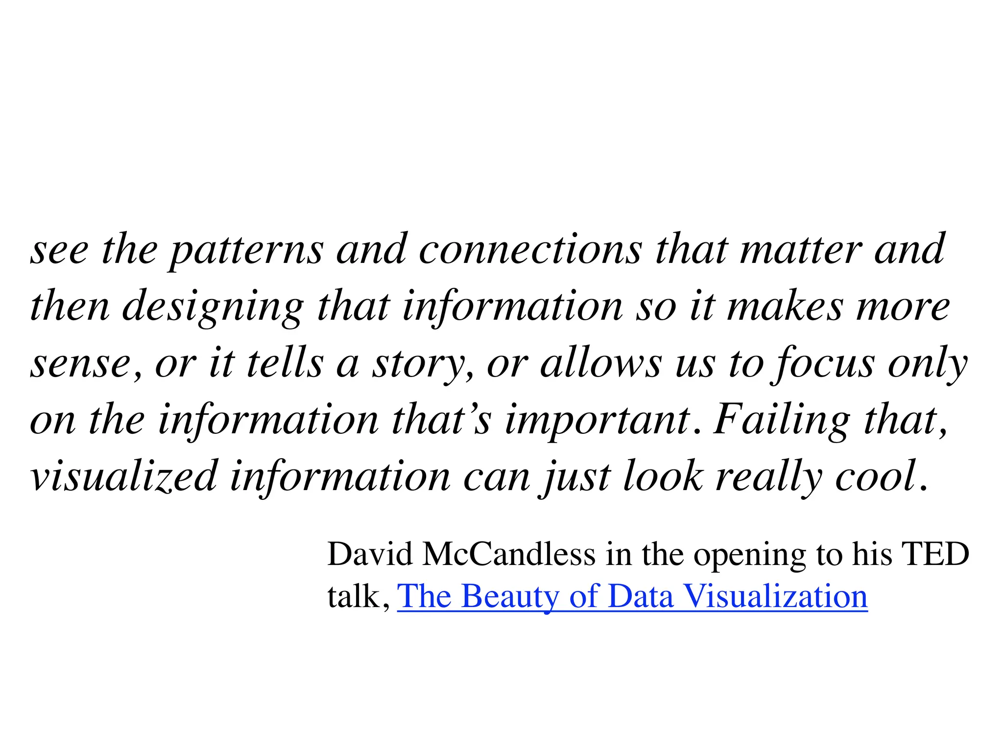 see the patterns and connections that matter and
then designing that information so it makes more
sense, or it tells a story, or allows us to focus only
on the information that’s important. Failing that,
visualized information can just look really cool.
                 David McCandless in the opening to his TED
                 talk, The Beauty of Data Visualization
 