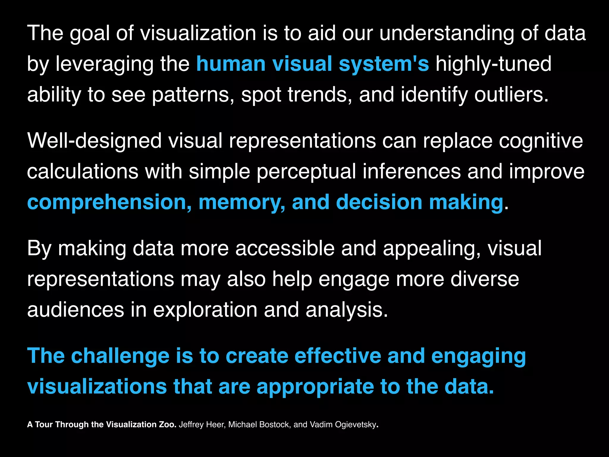 The goal of visualization is to aid our understanding of data
by leveraging the human visual system's highly-tuned
ability to see patterns, spot trends, and identify outliers.
Well-designed visual representations can replace cognitive
calculations with simple perceptual inferences and improve
comprehension, memory, and decision making.
By making data more accessible and appealing, visual
representations may also help engage more diverse
audiences in exploration and analysis.
The challenge is to create effective and engaging
visualizations that are appropriate to the data.
A Tour Through the Visualization Zoo. Jeffrey Heer, Michael Bostock, and Vadim Ogievetsky.
 