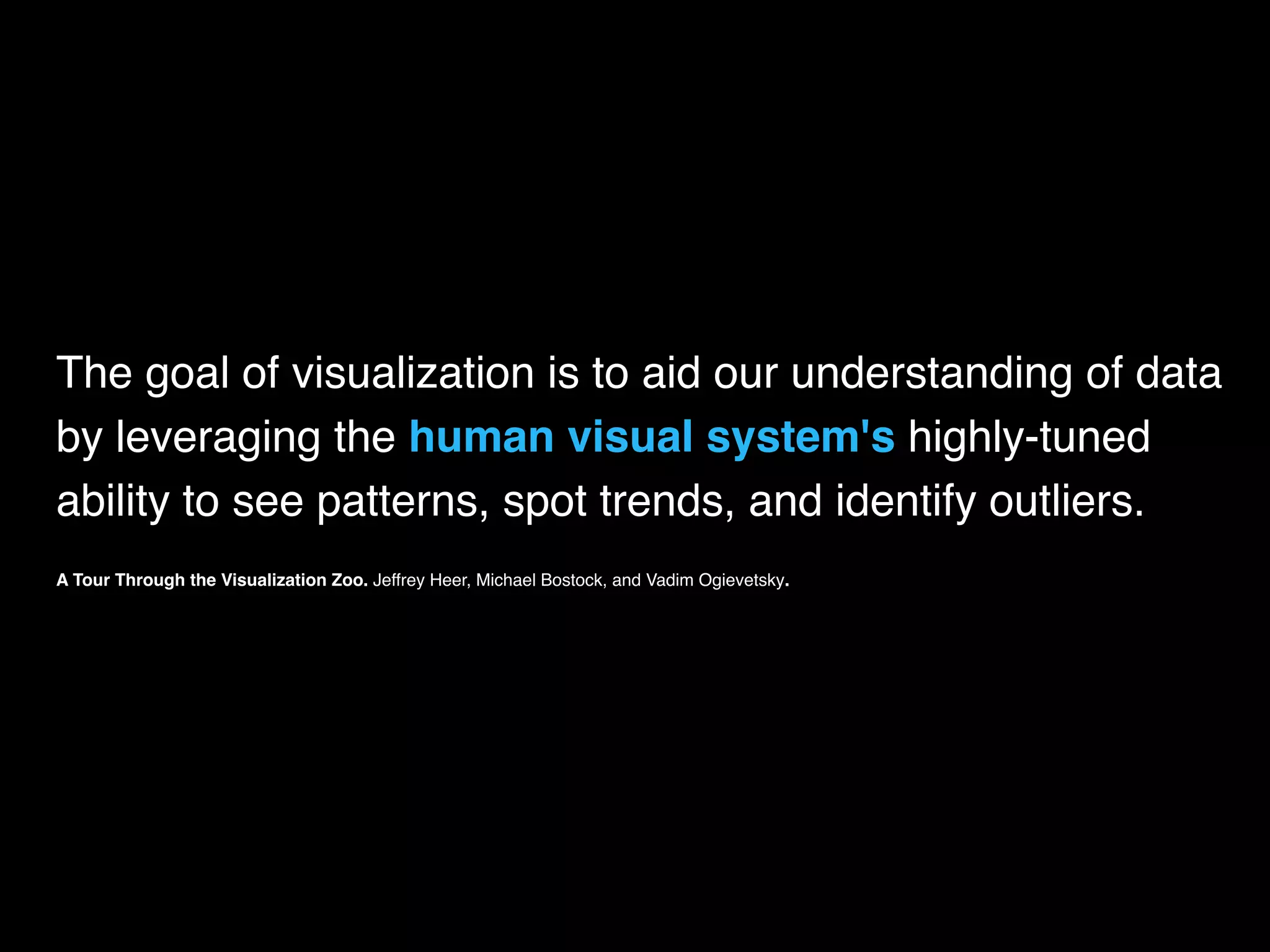 The goal of visualization is to aid our understanding of data
by leveraging the human visual system's highly-tuned
ability to see patterns, spot trends, and identify outliers.
A Tour Through the Visualization Zoo. Jeffrey Heer, Michael Bostock, and Vadim Ogievetsky.
 