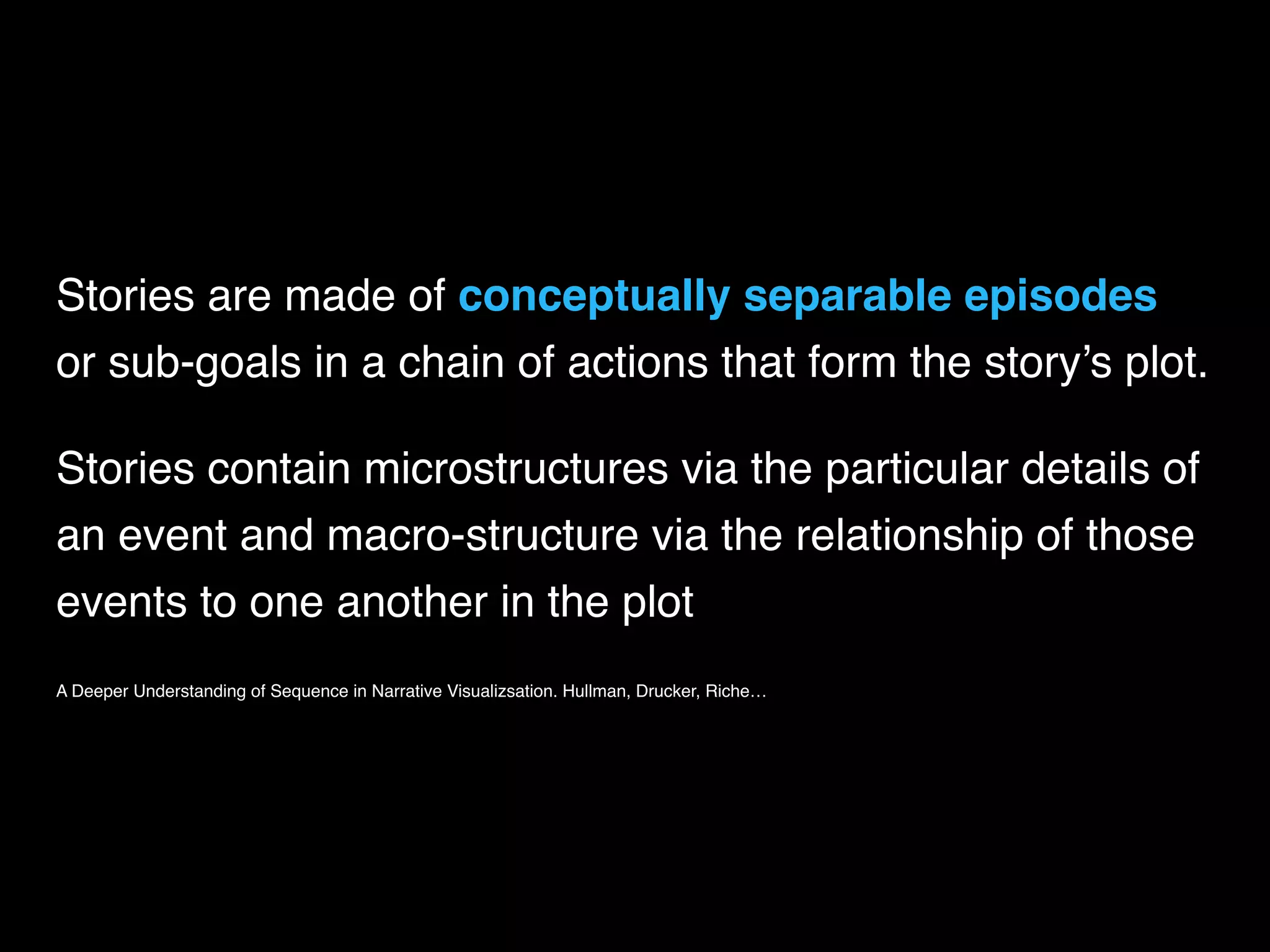 Stories are made of conceptually separable episodes  
or sub-goals in a chain of actions that form the story’s plot.
Stories contain microstructures via the particular details of
an event and macro-structure via the relationship of those
events to one another in the plot
A Deeper Understanding of Sequence in Narrative Visualizsation. Hullman, Drucker, Riche…
 