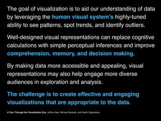 The goal of visualization is to aid our understanding of data
by leveraging the human visual system's highly-tuned
ability to see patterns, spot trends, and identify outliers.
Well-designed visual representations can replace cognitive
calculations with simple perceptual inferences and improve
comprehension, memory, and decision making.
By making data more accessible and appealing, visual
representations may also help engage more diverse
audiences in exploration and analysis.
The challenge is to create effective and engaging
visualizations that are appropriate to the data.
A Tour Through the Visualization Zoo. Jeffrey Heer, Michael Bostock, and Vadim Ogievetsky.
 