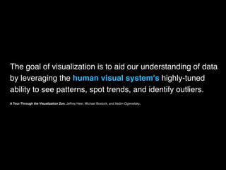 The goal of visualization is to aid our understanding of data
by leveraging the human visual system's highly-tuned
ability to see patterns, spot trends, and identify outliers.
A Tour Through the Visualization Zoo. Jeffrey Heer, Michael Bostock, and Vadim Ogievetsky.
 