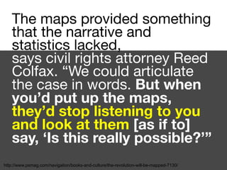 The maps provided something
that the narrative and
statistics lacked,

says civil rights attorney Reed
Colfax. “We could articulate
the case in words. But when
you’d put up the maps,
they’d stop listening to you
and look at them [as if to]
say, ‘Is this really possible?’”
http://www.psmag.com/navigation/books-and-culture/the-revolution-will-be-mapped-7130/
 