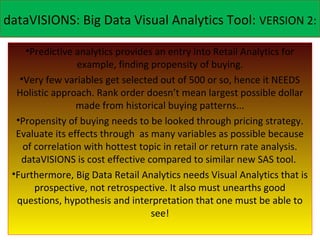 dataVISIONS: Big Data Visual Analytics Tool: VERSION 2:

     •Predictive analytics provides an entry into Retail Analytics for
                 example, finding propensity of buying.
   •Very few variables get selected out of 500 or so, hence it NEEDS
  Holistic approach. Rank order doesn’t mean largest possible dollar
                 made from historical buying patterns...
  •Propensity of buying needs to be looked through pricing strategy.
  Evaluate its effects through as many variables as possible because
    of correlation with hottest topic in retail or return rate analysis.
   dataVISIONS is cost effective compared to similar new SAS tool.
 •Furthermore, Big Data Retail Analytics needs Visual Analytics that is
       prospective, not retrospective. It also must unearths good
  questions, hypothesis and interpretation that one must be able to
                                   see!
 