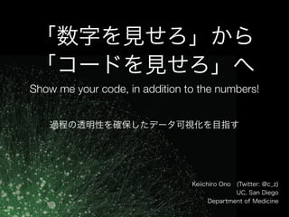 「数字を見せろ」から
「コードを見せろ」へ
Show me your code, in addition to the numbers!
Keiichiro Ono (Twitter: @c_z)
UC, San Diego
Department of Medicine
過程の透明性を確保したデータ可視化を目指す
 