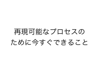 再現可能なプロセスの
ために今すぐできること
 