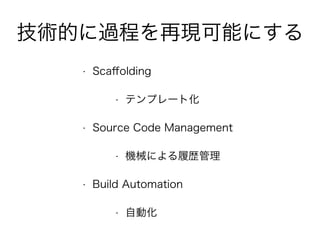 技術的に過程を再現可能にする
• Scaﬀolding
• テンプレート化
• Source Code Management
• 機械による履歴管理
• Build Automation
• 自動化
 