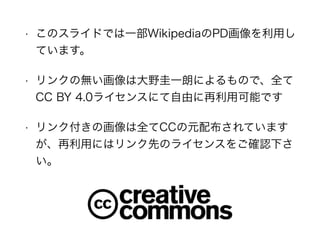 • このスライドでは一部WikipediaのPD画像を利用し
ています。
• リンクの無い画像は大野圭一朗によるもので、全て
CC BY 4.0ライセンスにて自由に再利用可能です
• リンク付きの画像は全てCCの元配布されています
が、再利用にはリンク先のライセンスをご確認下さ
い。
 