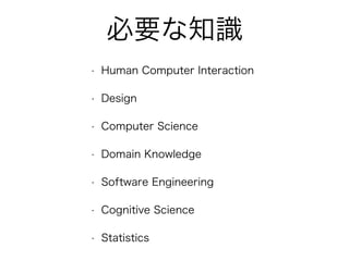 必要な知識
• Human Computer Interaction
• Design
• Computer Science
• Domain Knowledge
• Software Engineering
• Cognitive Science
• Statistics
 