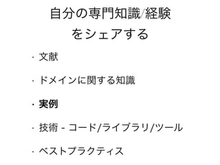自分の専門知識/経験
をシェアする
• 文献
• ドメインに関する知識
• 実例
• 技術 - コード/ライブラリ/ツール
• ベストプラクティス
 