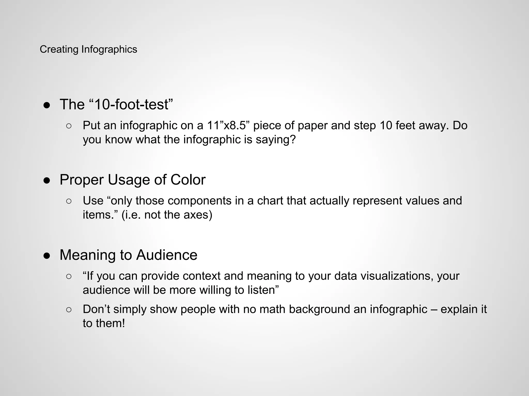 Creating Infographics
● The “10-foot-test”
○ Put an infographic on a 11”x8.5” piece of paper and step 10 feet away. Do
you know what the infographic is saying?
● Proper Usage of Color
○ Use “only those components in a chart that actually represent values and
items.” (i.e. not the axes)
● Meaning to Audience
○ “If you can provide context and meaning to your data visualizations, your
audience will be more willing to listen”
○ Don’t simply show people with no math background an infographic – explain it
to them!
 