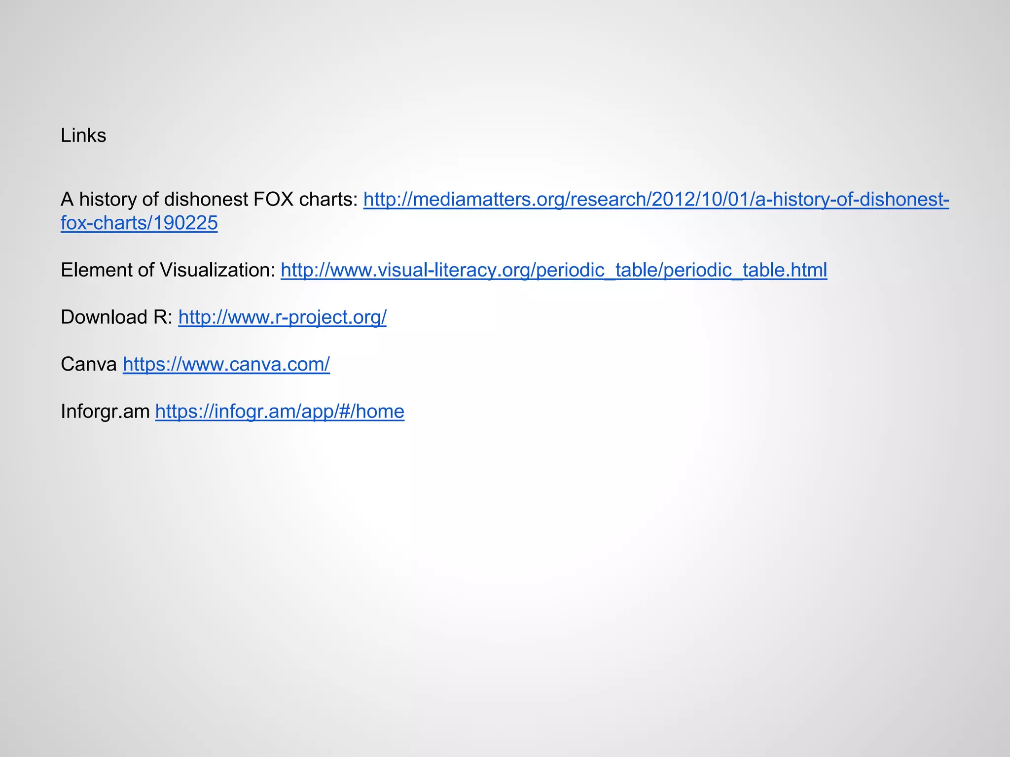 Links
A history of dishonest FOX charts: http://mediamatters.org/research/2012/10/01/a-history-of-dishonest-
fox-charts/190225
Element of Visualization: http://www.visual-literacy.org/periodic_table/periodic_table.html
Download R: http://www.r-project.org/
Canva https://www.canva.com/
Inforgr.am https://infogr.am/app/#/home
 