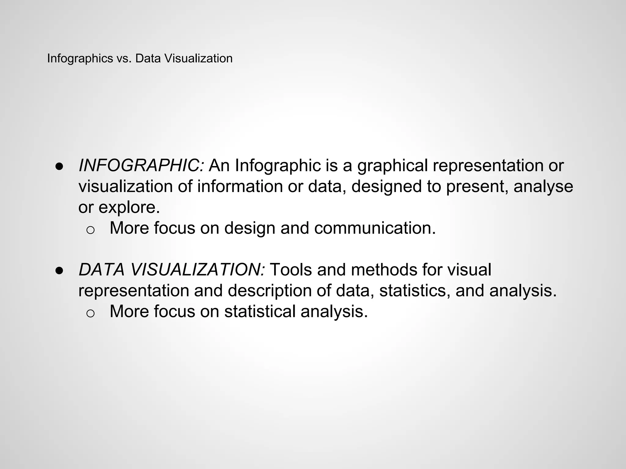 Infographics vs. Data Visualization
● INFOGRAPHIC: An Infographic is a graphical representation or
visualization of information or data, designed to present, analyse
or explore.
o More focus on design and communication.
● DATA VISUALIZATION: Tools and methods for visual
representation and description of data, statistics, and analysis.
o More focus on statistical analysis.
 