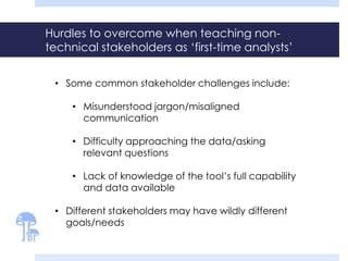 Hurdles to overcome when teaching non-
technical stakeholders as ‘first-time analysts’
• Some common stakeholder challenges include:
• Misunderstood jargon/misaligned
communication
• Difficulty approaching the data/asking
relevant questions
• Lack of knowledge of the tool’s full capability
and data available
• Different stakeholders may have wildly different
goals/needs
 
