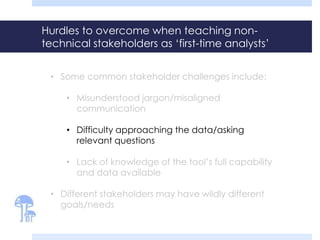 Hurdles to overcome when teaching non-
technical stakeholders as ‘first-time analysts’
• Some common stakeholder challenges include:
• Misunderstood jargon/misaligned
communication
• Difficulty approaching the data/asking
relevant questions
• Lack of knowledge of the tool’s full capability
and data available
• Different stakeholders may have wildly different
goals/needs
 